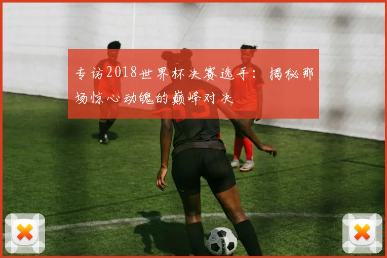 专访2018世界杯决赛选手：揭秘那场惊心动魄的巅峰对决