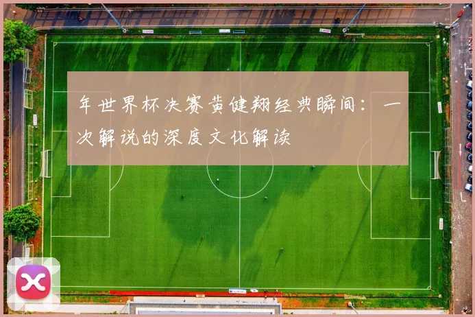 年世界杯决赛黄健翔经典瞬间：一次解说的深度文化解读