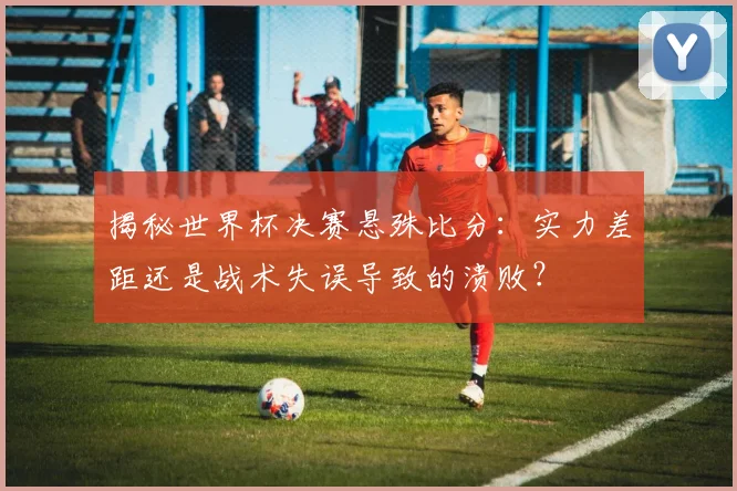 揭秘世界杯决赛悬殊比分：实力差距还是战术失误导致的溃败？