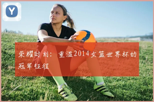 荣耀时刻：重温2014女篮世界杯的冠军征程