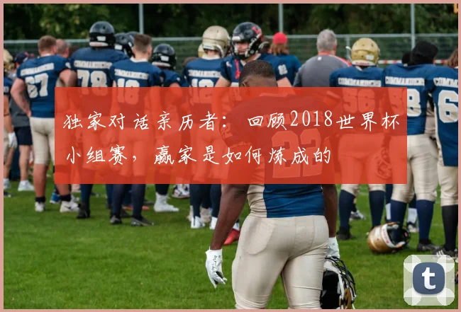 独家对话亲历者：回顾2018世界杯小组赛，赢家是如何炼成的