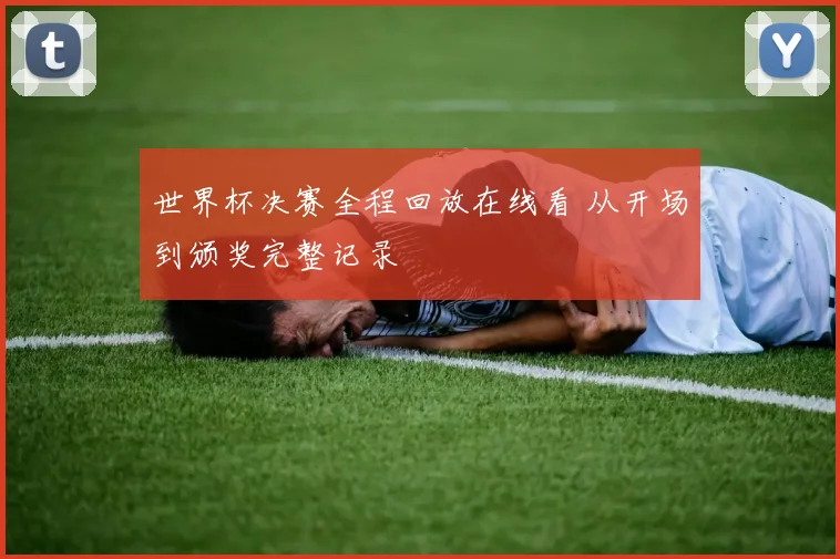 世界杯决赛全程回放在线看 从开场到颁奖完整记录