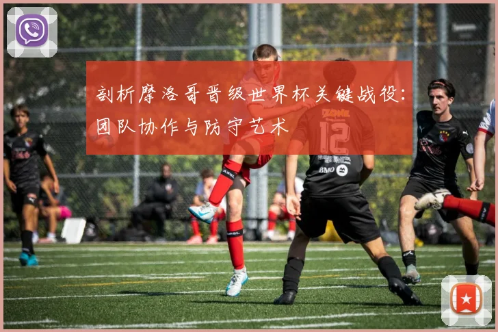 剖析摩洛哥晋级世界杯关键战役：团队协作与防守艺术