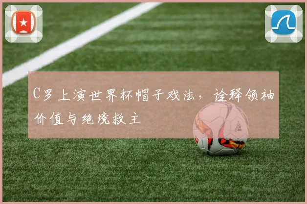 C罗上演世界杯帽子戏法，诠释领袖价值与绝境救主