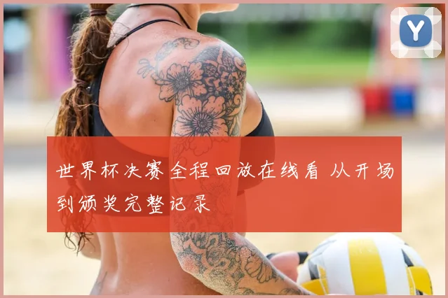 世界杯决赛全程回放在线看 从开场到颁奖完整记录