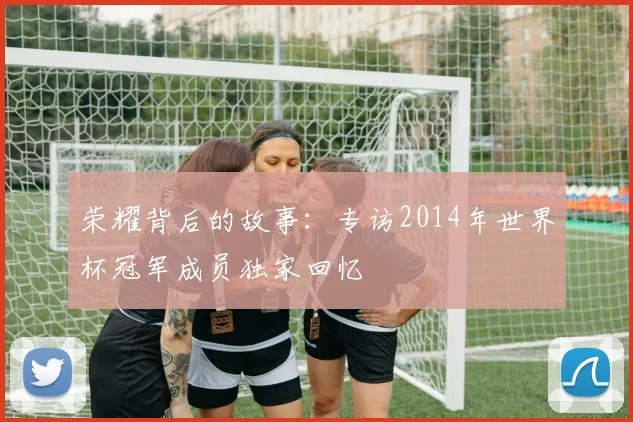 荣耀背后的故事：专访2014年世界杯冠军成员独家回忆