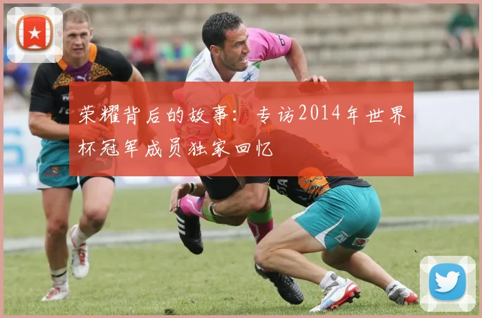 荣耀背后的故事：专访2014年世界杯冠军成员独家回忆