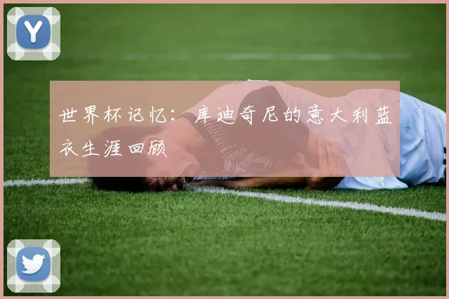 世界杯记忆：库迪奇尼的意大利蓝衣生涯回顾