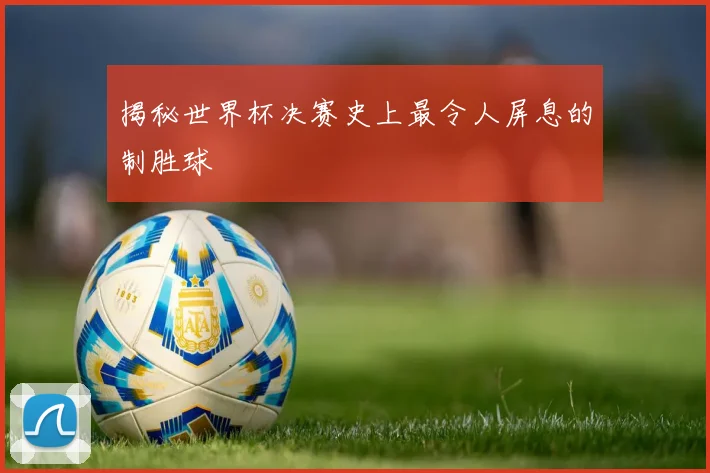 揭秘世界杯决赛史上最令人屏息的制胜球