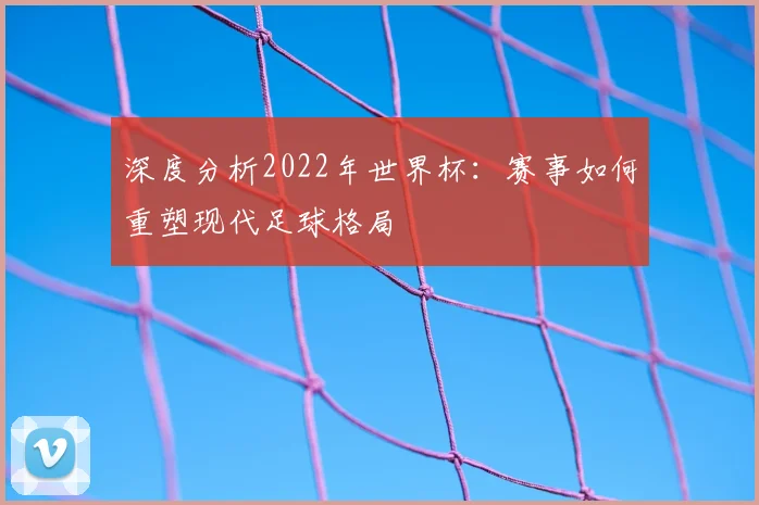 深度分析2022年世界杯：赛事如何重塑现代足球格局